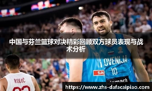 中国与芬兰篮球对决精彩回顾双方球员表现与战术分析
