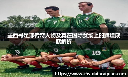 墨西哥足球传奇人物及其在国际赛场上的辉煌成就解析