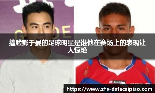撞脸彭于晏的足球明星是谁他在赛场上的表现让人惊艳